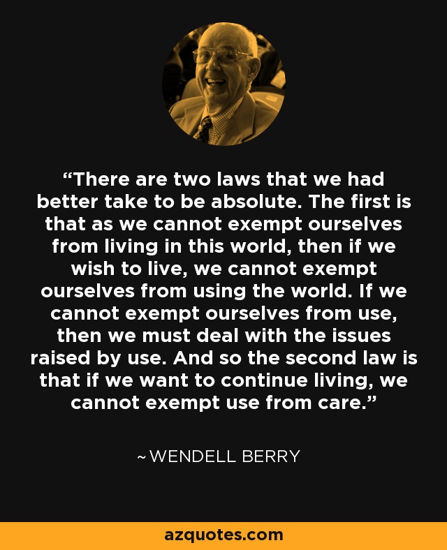 There are two laws that we had better take to be absolute. The first is that as we cannot exempt ourselves from living in this world, then if we wish to live, we cannot exempt ourselves from using the world. If we cannot exempt ourselves from use, then we must deal with the issues raised by use. And so the second law is that if we want to continue living, we cannot exempt use from care. - Wendell Berry