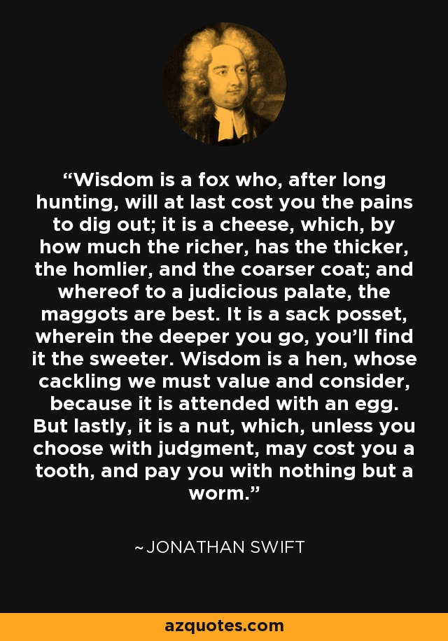 Wisdom is a fox who, after long hunting, will at last cost you the pains to dig out; it is a cheese, which, by how much the richer, has the thicker, the homlier, and the coarser coat; and whereof to a judicious palate, the maggots are best. It is a sack posset, wherein the deeper you go, you'll find it the sweeter. Wisdom is a hen, whose cackling we must value and consider, because it is attended with an egg. But lastly, it is a nut, which, unless you choose with judgment, may cost you a tooth, and pay you with nothing but a worm. - Jonathan Swift