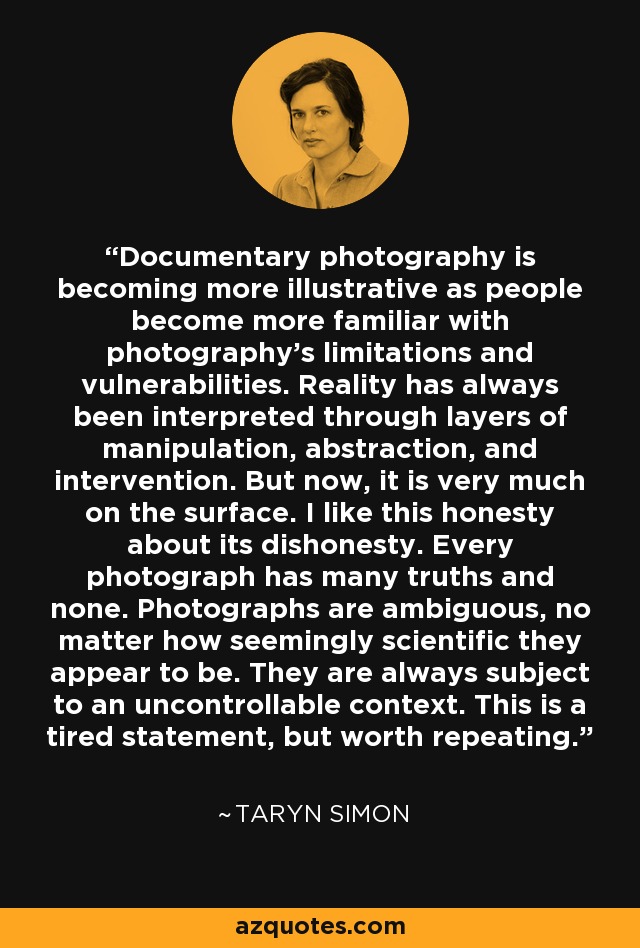 Documentary photography is becoming more illustrative as people become more familiar with photography’s limitations and vulnerabilities. Reality has always been interpreted through layers of manipulation, abstraction, and intervention. But now, it is very much on the surface. I like this honesty about its dishonesty. Every photograph has many truths and none. Photographs are ambiguous, no matter how seemingly scientific they appear to be. They are always subject to an uncontrollable context. This is a tired statement, but worth repeating. - Taryn Simon