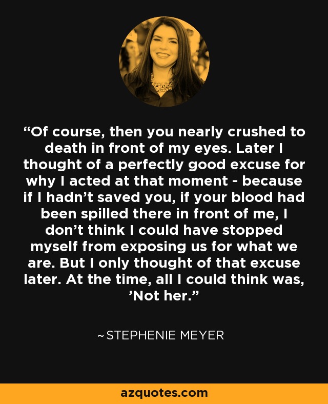 Of course, then you nearly crushed to death in front of my eyes. Later I thought of a perfectly good excuse for why I acted at that moment - because if I hadn't saved you, if your blood had been spilled there in front of me, I don't think I could have stopped myself from exposing us for what we are. But I only thought of that excuse later. At the time, all I could think was, 'Not her. - Stephenie Meyer