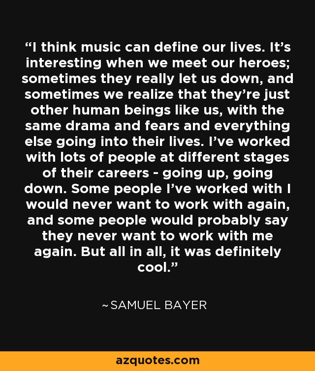 I think music can define our lives. It's interesting when we meet our heroes; sometimes they really let us down, and sometimes we realize that they're just other human beings like us, with the same drama and fears and everything else going into their lives. I've worked with lots of people at different stages of their careers - going up, going down. Some people I've worked with I would never want to work with again, and some people would probably say they never want to work with me again. But all in all, it was definitely cool. - Samuel Bayer