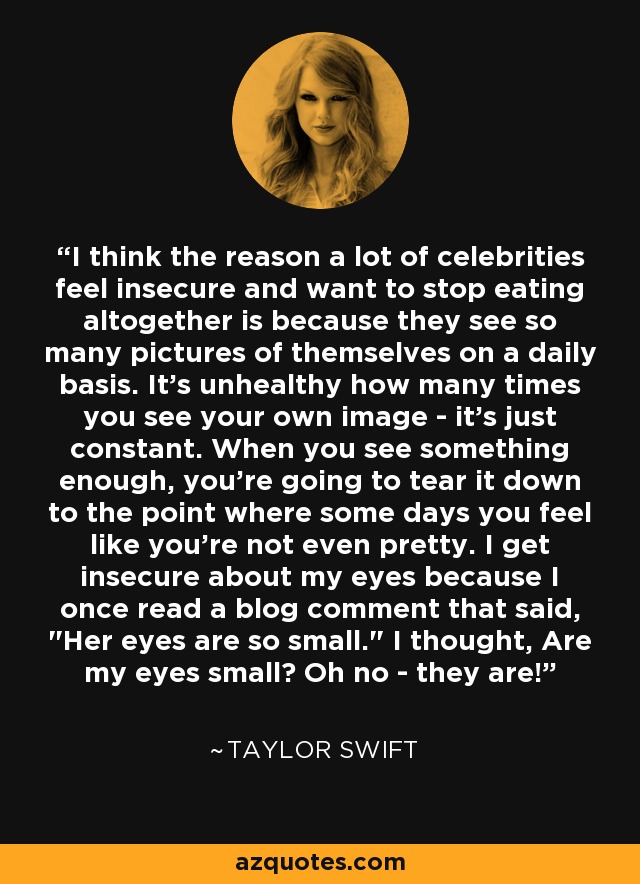 I think the reason a lot of celebrities feel insecure and want to stop eating altogether is because they see so many pictures of themselves on a daily basis. It's unhealthy how many times you see your own image - it's just constant. When you see something enough, you're going to tear it down to the point where some days you feel like you're not even pretty. I get insecure about my eyes because I once read a blog comment that said, 