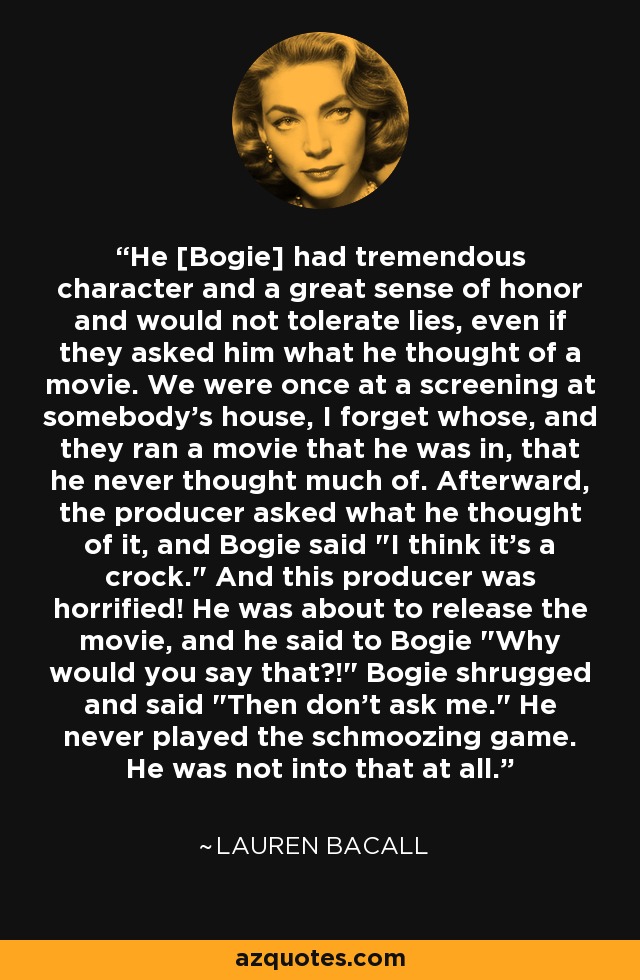 He [Bogie] had tremendous character and a great sense of honor and would not tolerate lies, even if they asked him what he thought of a movie. We were once at a screening at somebody's house, I forget whose, and they ran a movie that he was in, that he never thought much of. Afterward, the producer asked what he thought of it, and Bogie said 