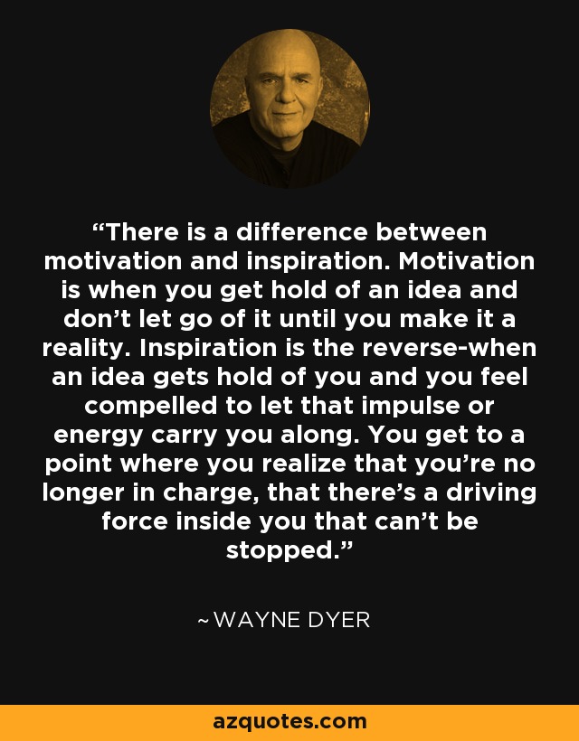 There is a difference between motivation and inspiration. Motivation is when you get hold of an idea and don't let go of it until you make it a reality. Inspiration is the reverse-when an idea gets hold of you and you feel compelled to let that impulse or energy carry you along. You get to a point where you realize that you're no longer in charge, that there's a driving force inside you that can't be stopped. - Wayne Dyer