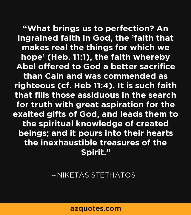 What brings us to perfection? An ingrained faith in God, the 'faith that makes real the things for which we hope' (Heb. 11:1), the faith whereby Abel offered to God a better sacrifice than Cain and was commended as righteous (cf. Heb 11:4). It is such faith that fills those assiduous in the search for truth with great aspiration for the exalted gifts of God, and leads them to the spiritual knowledge of created beings; and it pours into their hearts the inexhaustible treasures of the Spirit. - Niketas Stethatos