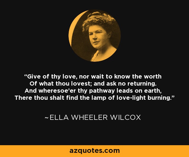 Give of thy love, nor wait to know the worth Of what thou lovest; and ask no returning. And wheresoe'er thy pathway leads on earth, There thou shalt find the lamp of love-light burning. - Ella Wheeler Wilcox