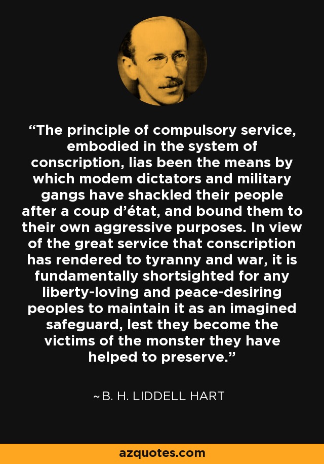 The principle of compulsory service, embodied in the system of conscription, lias been the means by which modem dictators and military gangs have shackled their people after a coup d'état, and bound them to their own aggressive purposes. In view of the great service that conscription has rendered to tyranny and war, it is fundamentally shortsighted for any liberty-loving and peace-desiring peoples to maintain it as an imagined safeguard, lest they become the victims of the monster they have helped to preserve. - B. H. Liddell Hart