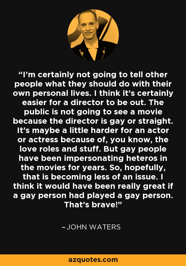 I'm certainly not going to tell other people what they should do with their own personal lives. I think it's certainly easier for a director to be out. The public is not going to see a movie because the director is gay or straight. It's maybe a little harder for an actor or actress because of, you know, the love roles and stuff. But gay people have been impersonating heteros in the movies for years. So, hopefully, that is becoming less of an issue. I think it would have been really great if a gay person had played a gay person. That's brave! - John Waters