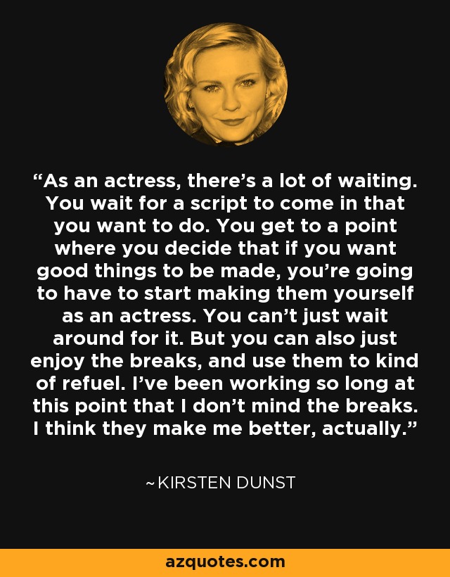 As an actress, there's a lot of waiting. You wait for a script to come in that you want to do. You get to a point where you decide that if you want good things to be made, you're going to have to start making them yourself as an actress. You can't just wait around for it. But you can also just enjoy the breaks, and use them to kind of refuel. I've been working so long at this point that I don't mind the breaks. I think they make me better, actually. - Kirsten Dunst