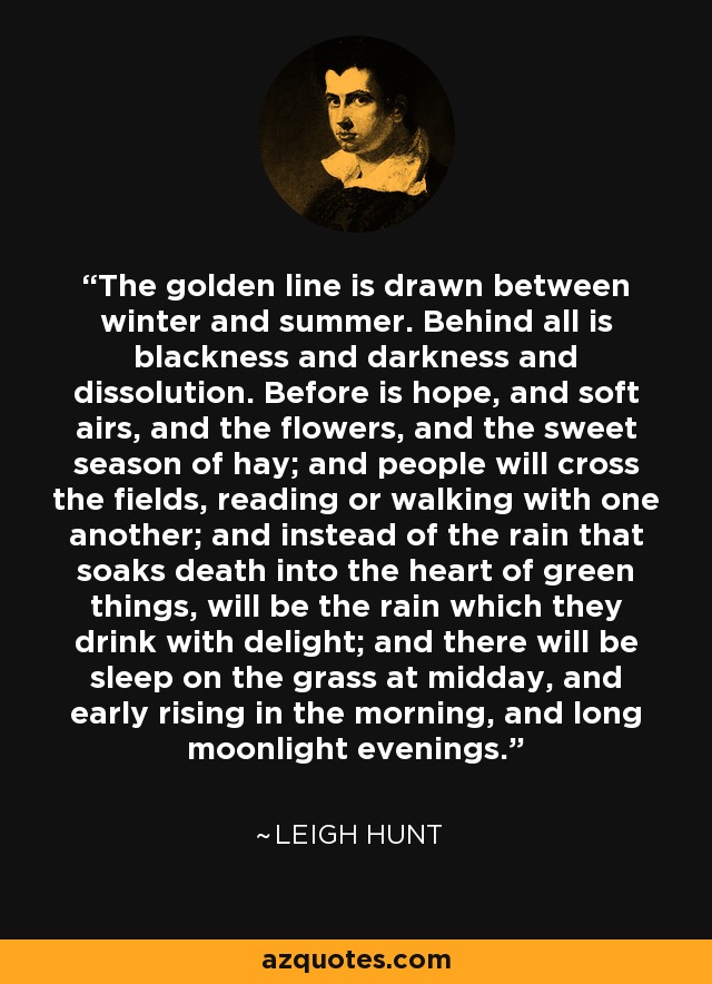 The golden line is drawn between winter and summer. Behind all is blackness and darkness and dissolution. Before is hope, and soft airs, and the flowers, and the sweet season of hay; and people will cross the fields, reading or walking with one another; and instead of the rain that soaks death into the heart of green things, will be the rain which they drink with delight; and there will be sleep on the grass at midday, and early rising in the morning, and long moonlight evenings. - Leigh Hunt