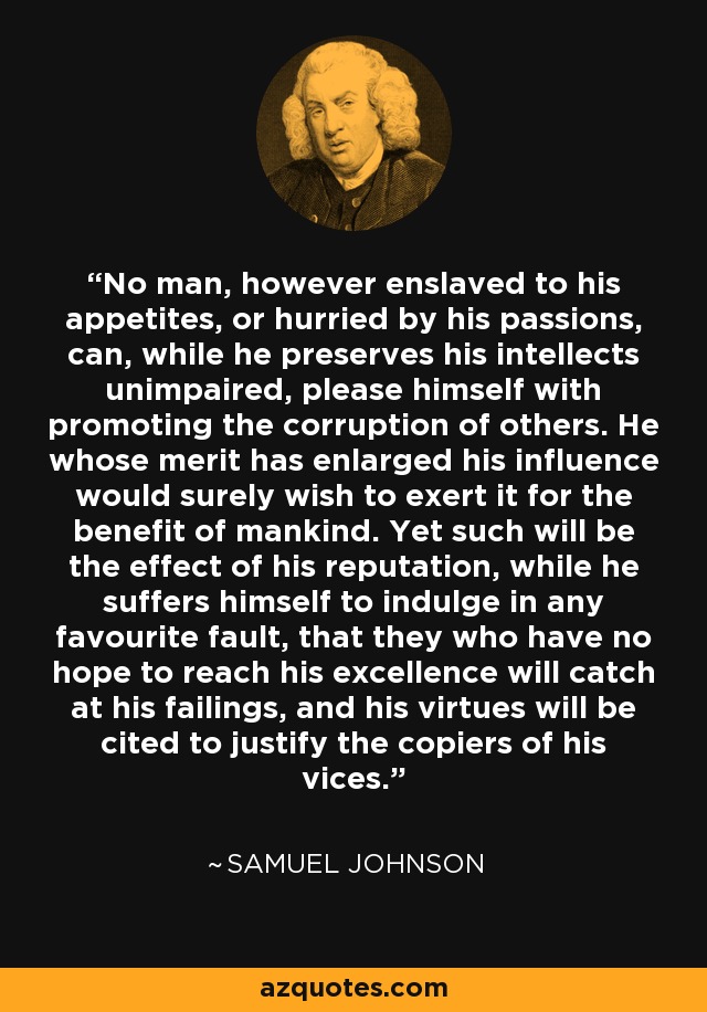 No man, however enslaved to his appetites, or hurried by his passions, can, while he preserves his intellects unimpaired, please himself with promoting the corruption of others. He whose merit has enlarged his influence would surely wish to exert it for the benefit of mankind. Yet such will be the effect of his reputation, while he suffers himself to indulge in any favourite fault, that they who have no hope to reach his excellence will catch at his failings, and his virtues will be cited to justify the copiers of his vices. - Samuel Johnson