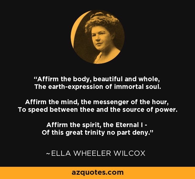 Affirm the body, beautiful and whole, The earth-expression of immortal soul. Affirm the mind, the messenger of the hour, To speed between thee and the source of power. Affirm the spirit, the Eternal I - Of this great trinity no part deny. - Ella Wheeler Wilcox