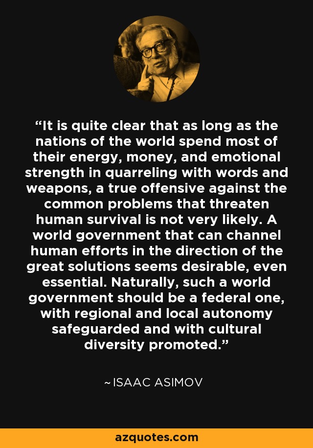 It is quite clear that as long as the nations of the world spend most of their energy, money, and emotional strength in quarreling with words and weapons, a true offensive against the common problems that threaten human survival is not very likely. A world government that can channel human efforts in the direction of the great solutions seems desirable, even essential. Naturally, such a world government should be a federal one, with regional and local autonomy safeguarded and with cultural diversity promoted. - Isaac Asimov