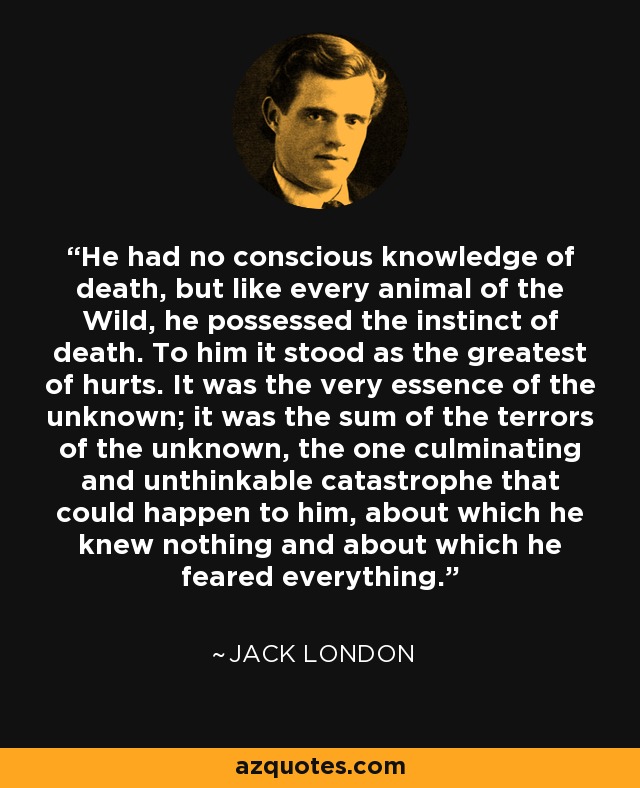 He had no conscious knowledge of death, but like every animal of the Wild, he possessed the instinct of death. To him it stood as the greatest of hurts. It was the very essence of the unknown; it was the sum of the terrors of the unknown, the one culminating and unthinkable catastrophe that could happen to him, about which he knew nothing and about which he feared everything. - Jack London