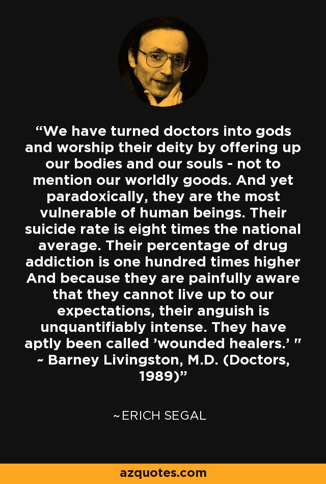 We have turned doctors into gods and worship their deity by offering up our bodies and our souls - not to mention our worldly goods. And yet paradoxically, they are the most vulnerable of human beings. Their suicide rate is eight times the national average. Their percentage of drug addiction is one hundred times higher And because they are painfully aware that they cannot live up to our expectations, their anguish is unquantifiably intense. They have aptly been called 'wounded healers.' 