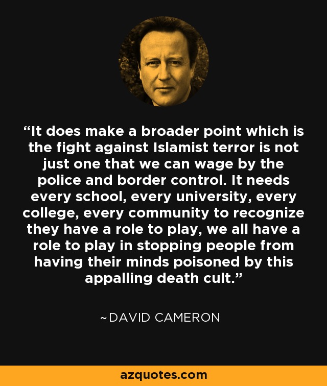 It does make a broader point which is the fight against Islamist terror is not just one that we can wage by the police and border control. It needs every school, every university, every college, every community to recognize they have a role to play, we all have a role to play in stopping people from having their minds poisoned by this appalling death cult. - David Cameron