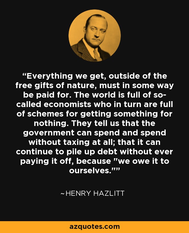 Everything we get, outside of the free gifts of nature, must in some way be paid for. The world is full of so- called economists who in turn are full of schemes for getting something for nothing. They tell us that the government can spend and spend without taxing at all; that it can continue to pile up debt without ever paying it off, because 