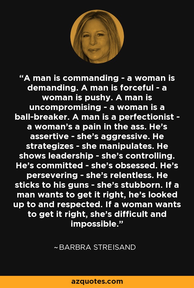 A man is commanding - a woman is demanding. A man is forceful - a woman is pushy. A man is uncompromising - a woman is a ball-breaker. A man is a perfectionist - a woman's a pain in the ass. He's assertive - she's aggressive. He strategizes - she manipulates. He shows leadership - she's controlling. He's committed - she's obsessed. He's persevering - she's relentless. He sticks to his guns - she's stubborn. If a man wants to get it right, he's looked up to and respected. If a woman wants to get it right, she's difficult and impossible. - Barbra Streisand