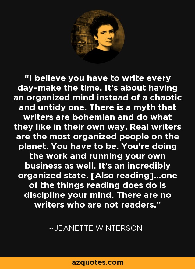 I believe you have to write every day–make the time. It’s about having an organized mind instead of a chaotic and untidy one. There is a myth that writers are bohemian and do what they like in their own way. Real writers are the most organized people on the planet. You have to be. You’re doing the work and running your own business as well. It’s an incredibly organized state. [Also reading]…one of the things reading does do is discipline your mind. There are no writers who are not readers. - Jeanette Winterson