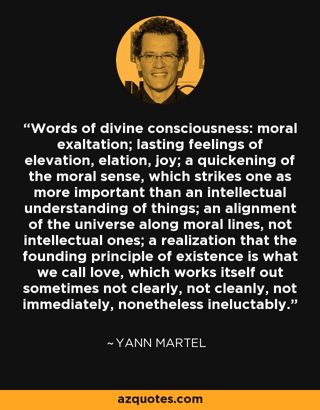 Words of divine consciousness: moral exaltation; lasting feelings of elevation, elation, joy; a quickening of the moral sense, which strikes one as more important than an intellectual understanding of things; an alignment of the universe along moral lines, not intellectual ones; a realization that the founding principle of existence is what we call love, which works itself out sometimes not clearly, not cleanly, not immediately, nonetheless ineluctably. - Yann Martel
