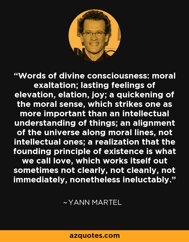 Words of divine consciousness: moral exaltation; lasting feelings of elevation, elation, joy; a quickening of the moral sense, which strikes one as more important than an intellectual understanding of things; an alignment of the universe along moral lines, not intellectual ones; a realization that the founding principle of existence is what we call love, which works itself out sometimes not clearly, not cleanly, not immediately, nonetheless ineluctably. - Yann Martel