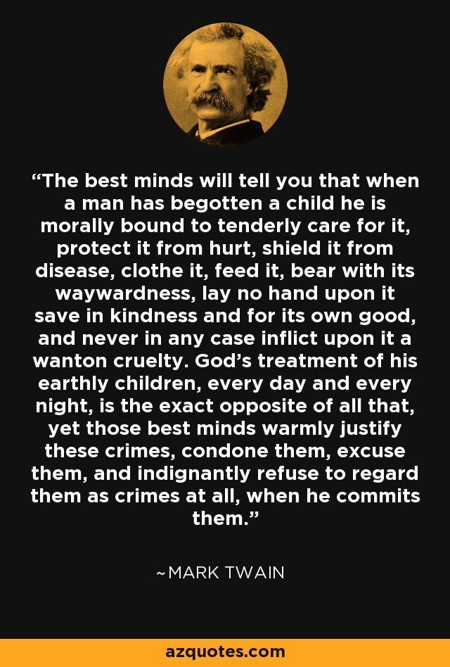 The best minds will tell you that when a man has begotten a child he is morally bound to tenderly care for it, protect it from hurt, shield it from disease, clothe it, feed it, bear with its waywardness, lay no hand upon it save in kindness and for its own good, and never in any case inflict upon it a wanton cruelty. God's treatment of his earthly children, every day and every night, is the exact opposite of all that, yet those best minds warmly justify these crimes, condone them, excuse them, and indignantly refuse to regard them as crimes at all, when he commits them. - Mark Twain