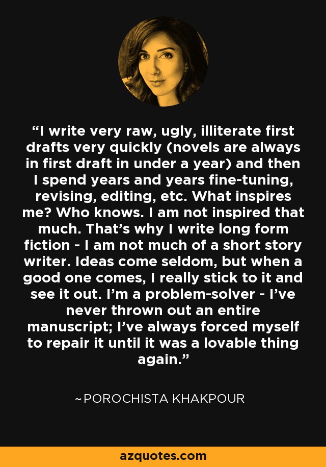 I write very raw, ugly, illiterate first drafts very quickly (novels are always in first draft in under a year) and then I spend years and years fine-tuning, revising, editing, etc. What inspires me? Who knows. I am not inspired that much. That’s why I write long form fiction - I am not much of a short story writer. Ideas come seldom, but when a good one comes, I really stick to it and see it out. I’m a problem-solver - I've never thrown out an entire manuscript; I've always forced myself to repair it until it was a lovable thing again. - Porochista Khakpour