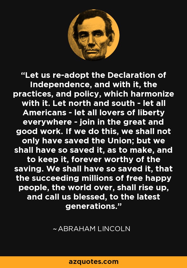 Let us re-adopt the Declaration of Independence, and with it, the practices, and policy, which harmonize with it. Let north and south - let all Americans - let all lovers of liberty everywhere - join in the great and good work. If we do this, we shall not only have saved the Union; but we shall have so saved it, as to make, and to keep it, forever worthy of the saving. We shall have so saved it, that the succeeding millions of free happy people, the world over, shall rise up, and call us blessed, to the latest generations. - Abraham Lincoln