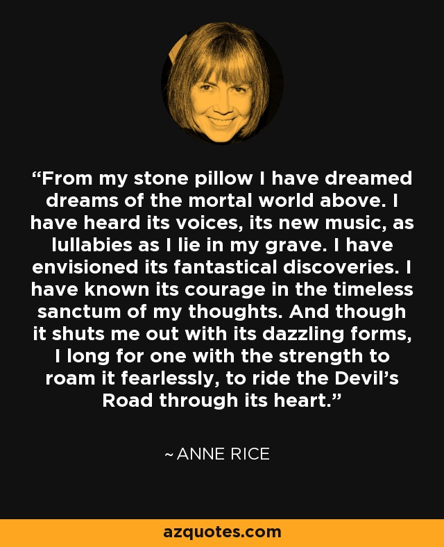 From my stone pillow I have dreamed dreams of the mortal world above. I have heard its voices, its new music, as lullabies as I lie in my grave. I have envisioned its fantastical discoveries. I have known its courage in the timeless sanctum of my thoughts. And though it shuts me out with its dazzling forms, I long for one with the strength to roam it fearlessly, to ride the Devil's Road through its heart. - Anne Rice