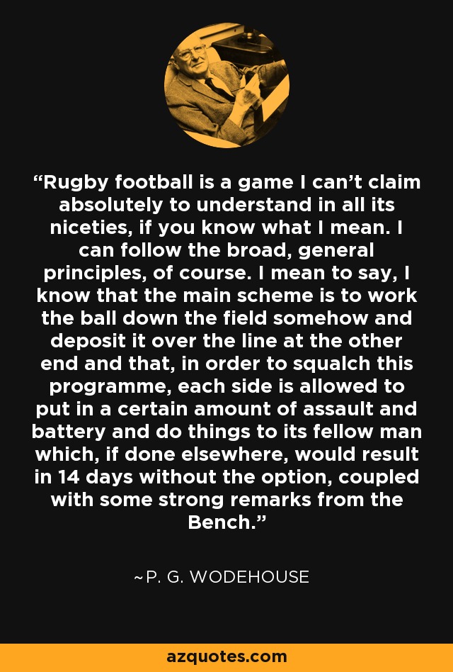 Rugby football is a game I can't claim absolutely to understand in all its niceties, if you know what I mean. I can follow the broad, general principles, of course. I mean to say, I know that the main scheme is to work the ball down the field somehow and deposit it over the line at the other end and that, in order to squalch this programme, each side is allowed to put in a certain amount of assault and battery and do things to its fellow man which, if done elsewhere, would result in 14 days without the option, coupled with some strong remarks from the Bench. - P. G. Wodehouse