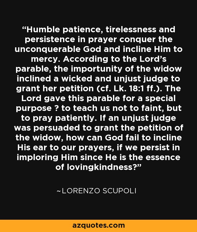 Humble patience, tirelessness and persistence in prayer conquer the unconquerable God and incline Him to mercy. According to the Lord's parable, the importunity of the widow inclined a wicked and unjust judge to grant her petition (cf. Lk. 18:1 ff.). The Lord gave this parable for a special purpose ? to teach us not to faint, but to pray patiently. If an unjust judge was persuaded to grant the petition of the widow, how can God fail to incline His ear to our prayers, if we persist in imploring Him since He is the essence of lovingkindness? - Lorenzo Scupoli