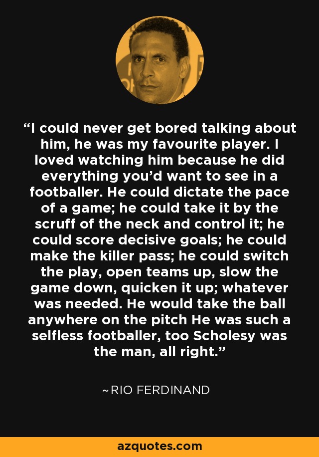 I could never get bored talking about him, he was my favourite player. I loved watching him because he did everything you'd want to see in a footballer. He could dictate the pace of a game; he could take it by the scruff of the neck and control it; he could score decisive goals; he could make the killer pass; he could switch the play, open teams up, slow the game down, quicken it up; whatever was needed. He would take the ball anywhere on the pitch He was such a selfless footballer, too Scholesy was the man, all right. - Rio Ferdinand