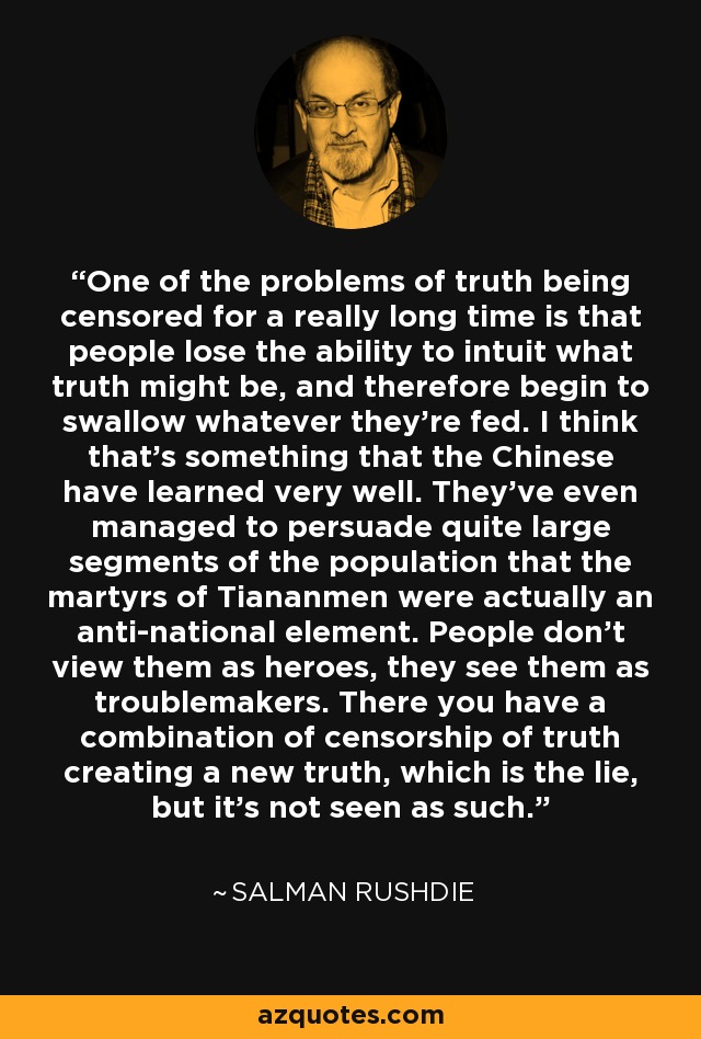 One of the problems of truth being censored for a really long time is that people lose the ability to intuit what truth might be, and therefore begin to swallow whatever they're fed. I think that's something that the Chinese have learned very well. They've even managed to persuade quite large segments of the population that the martyrs of Tiananmen were actually an anti-national element. People don't view them as heroes, they see them as troublemakers. There you have a combination of censorship of truth creating a new truth, which is the lie, but it's not seen as such. - Salman Rushdie