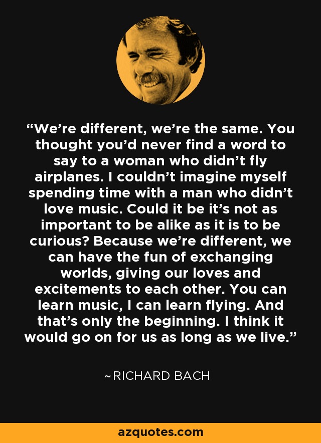 We're different, we're the same. You thought you'd never find a word to say to a woman who didn't fly airplanes. I couldn't imagine myself spending time with a man who didn't love music. Could it be it's not as important to be alike as it is to be curious? Because we're different, we can have the fun of exchanging worlds, giving our loves and excitements to each other. You can learn music, I can learn flying. And that's only the beginning. I think it would go on for us as long as we live. - Richard Bach