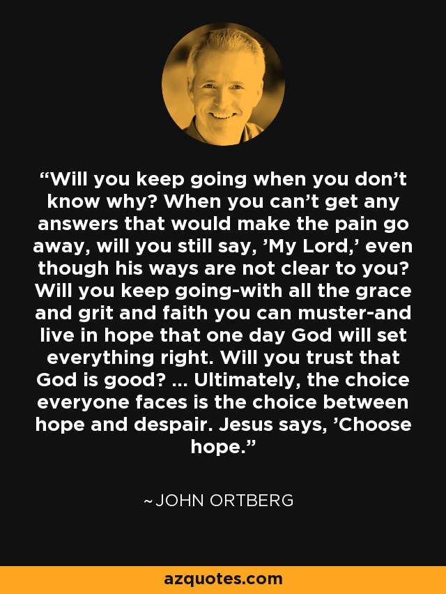 Will you keep going when you don't know why? When you can't get any answers that would make the pain go away, will you still say, 'My Lord,' even though his ways are not clear to you? Will you keep going-with all the grace and grit and faith you can muster-and live in hope that one day God will set everything right. Will you trust that God is good? ... Ultimately, the choice everyone faces is the choice between hope and despair. Jesus says, 'Choose hope.' - John Ortberg