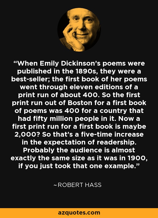 When Emily Dickinson's poems were published in the 1890s, they were a best-seller; the first book of her poems went through eleven editions of a print run of about 400. So the first print run out of Boston for a first book of poems was 400 for a country that had fifty million people in it. Now a first print run for a first book is maybe 2,000? So that's a five-time increase in the expectation of readership. Probably the audience is almost exactly the same size as it was in 1900, if you just took that one example. - Robert Hass