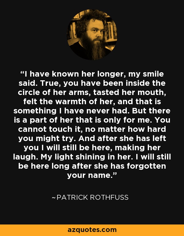 I have known her longer, my smile said. True, you have been inside the circle of her arms, tasted her mouth, felt the warmth of her, and that is something I have never had. But there is a part of her that is only for me. You cannot touch it, no matter how hard you might try. And after she has left you I will still be here, making her laugh. My light shining in her. I will still be here long after she has forgotten your name. - Patrick Rothfuss