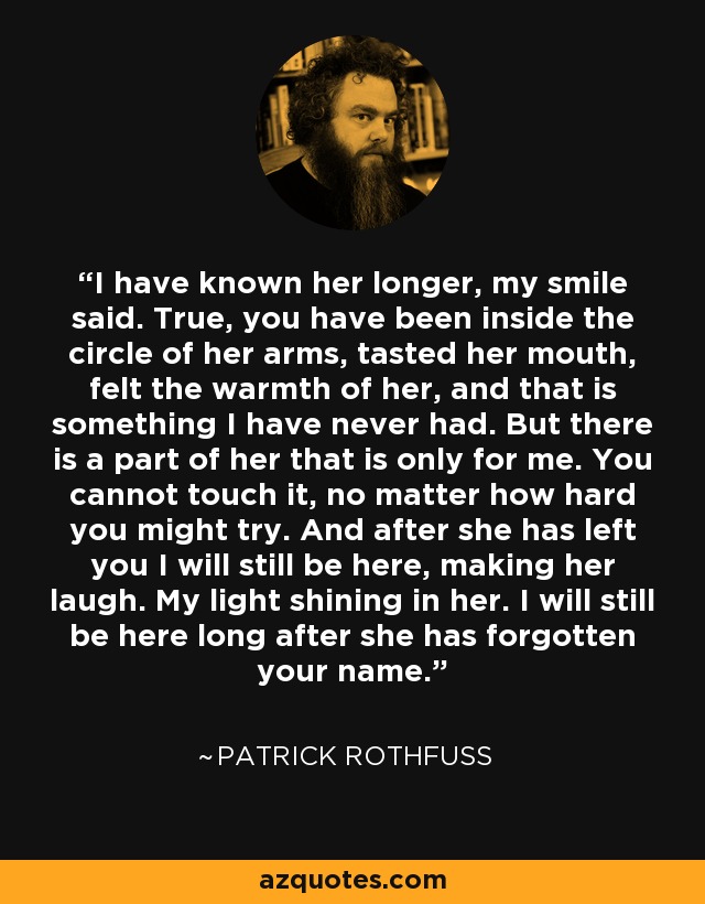 I have known her longer, my smile said. True, you have been inside the circle of her arms, tasted her mouth, felt the warmth of her, and that is something I have never had. But there is a part of her that is only for me. You cannot touch it, no matter how hard you might try. And after she has left you I will still be here, making her laugh. My light shining in her. I will still be here long after she has forgotten your name. - Patrick Rothfuss