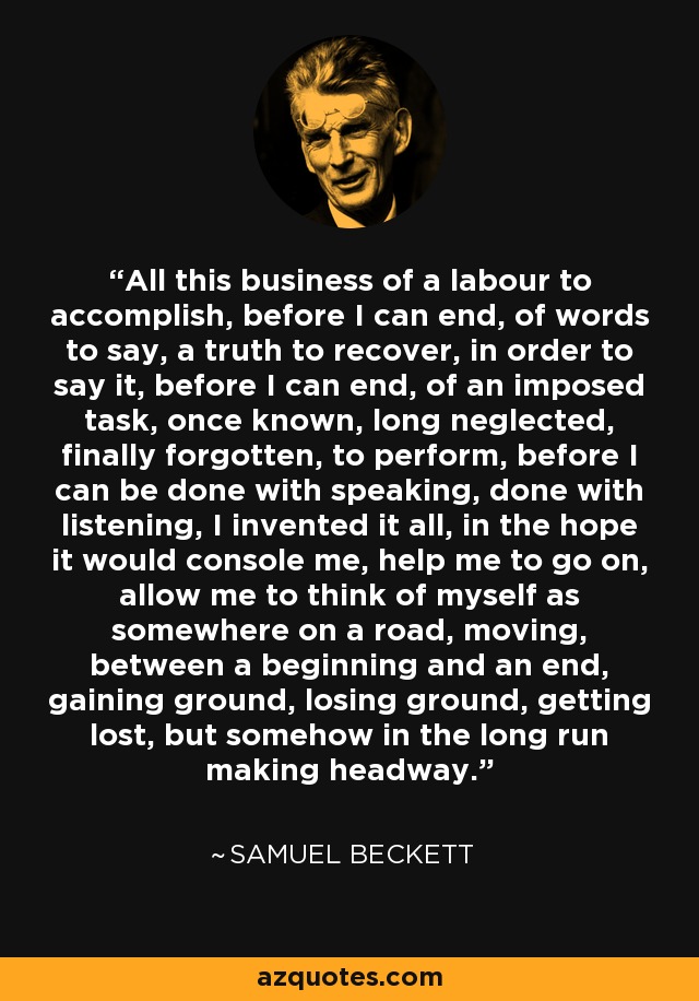 All this business of a labour to accomplish, before I can end, of words to say, a truth to recover, in order to say it, before I can end, of an imposed task, once known, long neglected, finally forgotten, to perform, before I can be done with speaking, done with listening, I invented it all, in the hope it would console me, help me to go on, allow me to think of myself as somewhere on a road, moving, between a beginning and an end, gaining ground, losing ground, getting lost, but somehow in the long run making headway. - Samuel Beckett