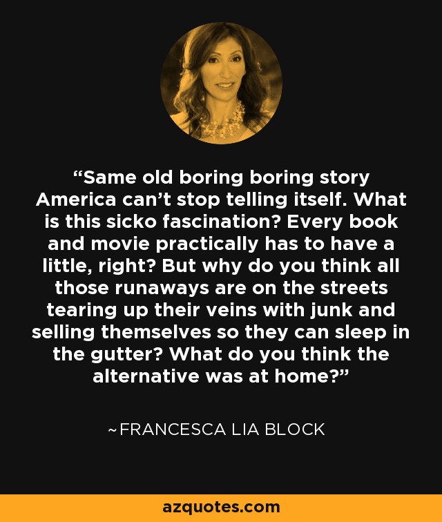 Same old boring boring story America can’t stop telling itself. What is this sicko fascination? Every book and movie practically has to have a little, right? But why do you think all those runaways are on the streets tearing up their veins with junk and selling themselves so they can sleep in the gutter? What do you think the alternative was at home? - Francesca Lia Block