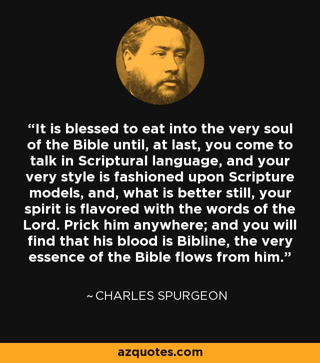 It is blessed to eat into the very soul of the Bible until, at last, you come to talk in Scriptural language, and your very style is fashioned upon Scripture models, and, what is better still, your spirit is flavored with the words of the Lord. Prick him anywhere; and you will find that his blood is Bibline, the very essence of the Bible flows from him. - Charles Spurgeon