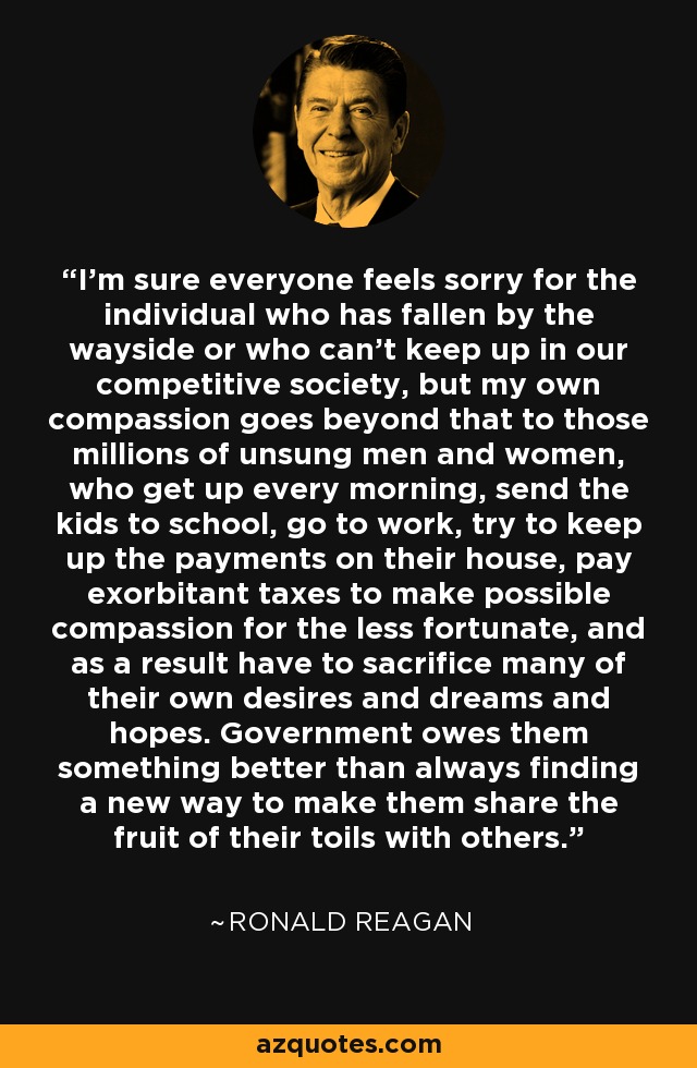 I'm sure everyone feels sorry for the individual who has fallen by the wayside or who can't keep up in our competitive society, but my own compassion goes beyond that to those millions of unsung men and women, who get up every morning, send the kids to school, go to work, try to keep up the payments on their house, pay exorbitant taxes to make possible compassion for the less fortunate, and as a result have to sacrifice many of their own desires and dreams and hopes. Government owes them something better than always finding a new way to make them share the fruit of their toils with others. - Ronald Reagan
