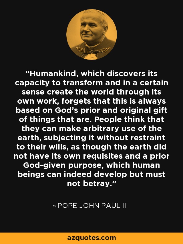Humankind, which discovers its capacity to transform and in a certain sense create the world through its own work, forgets that this is always based on God's prior and original gift of things that are. People think that they can make arbitrary use of the earth, subjecting it without restraint to their wills, as though the earth did not have its own requisites and a prior God-given purpose, which human beings can indeed develop but must not betray. - Pope John Paul II