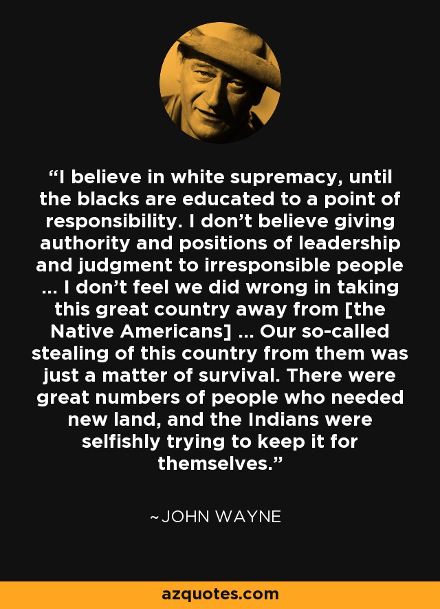 I believe in white supremacy, until the blacks are educated to a point of responsibility. I don't believe giving authority and positions of leadership and judgment to irresponsible people ... I don't feel we did wrong in taking this great country away from [the Native Americans] ... Our so-called stealing of this country from them was just a matter of survival. There were great numbers of people who needed new land, and the Indians were selfishly trying to keep it for themselves. - John Wayne