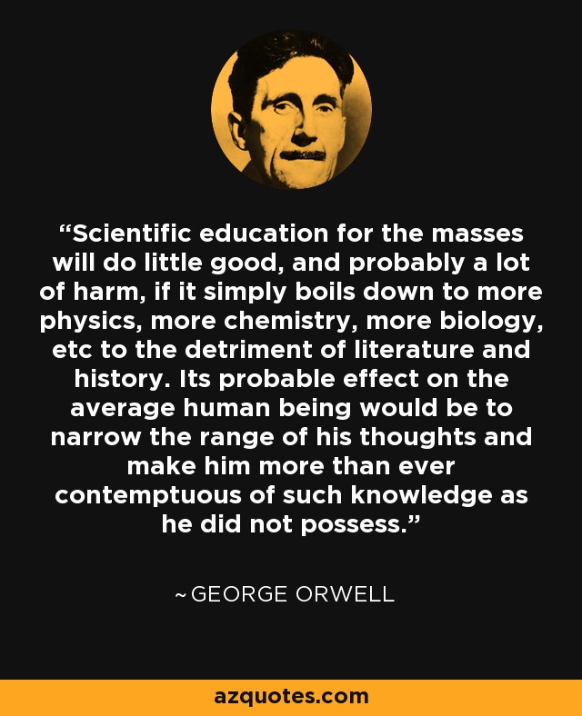 Scientific education for the masses will do little good, and probably a lot of harm, if it simply boils down to more physics, more chemistry, more biology, etc to the detriment of literature and history. Its probable effect on the average human being would be to narrow the range of his thoughts and make him more than ever contemptuous of such knowledge as he did not possess. - George Orwell