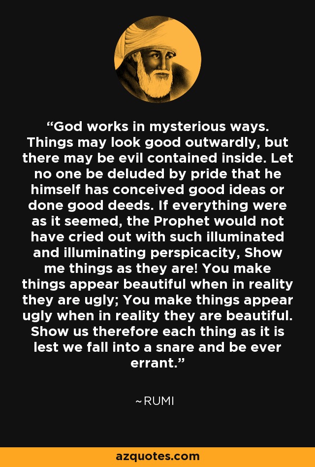 God works in mysterious ways. Things may look good outwardly, but there may be evil contained inside. Let no one be deluded by pride that he himself has conceived good ideas or done good deeds. If everything were as it seemed, the Prophet would not have cried out with such illuminated and illuminating perspicacity, Show me things as they are! You make things appear beautiful when in reality they are ugly; You make things appear ugly when in reality they are beautiful. Show us therefore each thing as it is lest we fall into a snare and be ever errant. - Rumi