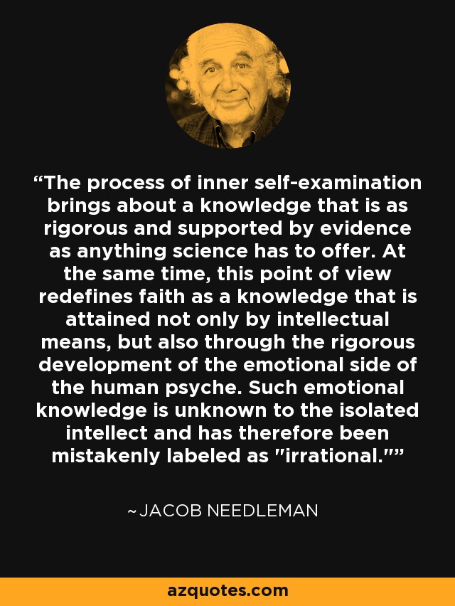 The process of inner self-examination brings about a knowledge that is as rigorous and supported by evidence as anything science has to offer. At the same time, this point of view redefines faith as a knowledge that is attained not only by intellectual means, but also through the rigorous development of the emotional side of the human psyche. Such emotional knowledge is unknown to the isolated intellect and has therefore been mistakenly labeled as 
