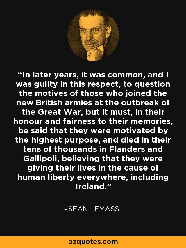 In later years, it was common, and I was guilty in this respect, to question the motives of those who joined the new British armies at the outbreak of the Great War, but it must, in their honour and fairness to their memories, be said that they were motivated by the highest purpose, and died in their tens of thousands in Flanders and Gallipoli, believing that they were giving their lives in the cause of human liberty everywhere, including Ireland. - Sean Lemass