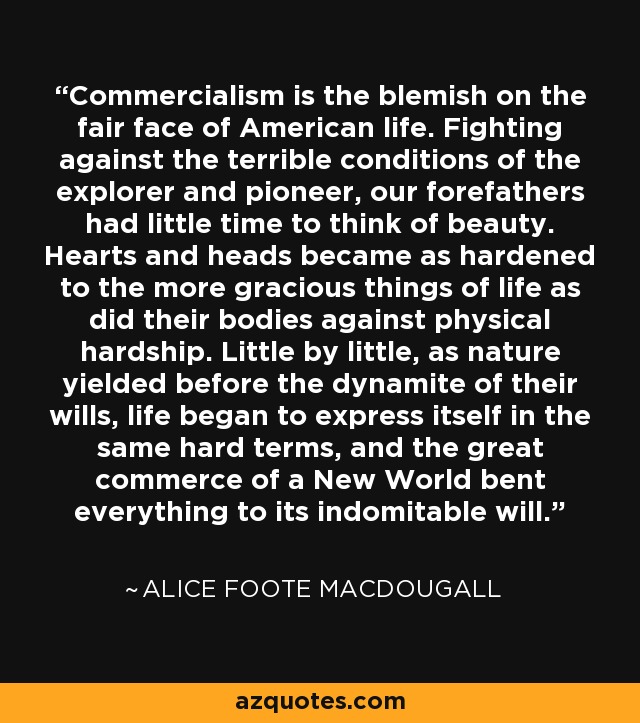 Commercialism is the blemish on the fair face of American life. Fighting against the terrible conditions of the explorer and pioneer, our forefathers had little time to think of beauty. Hearts and heads became as hardened to the more gracious things of life as did their bodies against physical hardship. Little by little, as nature yielded before the dynamite of their wills, life began to express itself in the same hard terms, and the great commerce of a New World bent everything to its indomitable will. - Alice Foote MacDougall