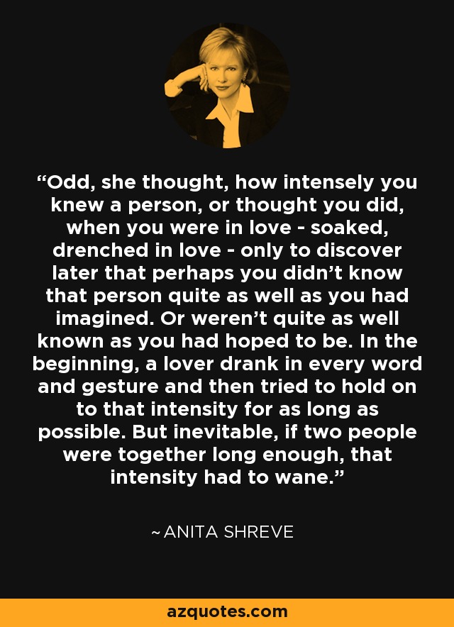 Odd, she thought, how intensely you knew a person, or thought you did, when you were in love - soaked, drenched in love - only to discover later that perhaps you didn't know that person quite as well as you had imagined. Or weren't quite as well known as you had hoped to be. In the beginning, a lover drank in every word and gesture and then tried to hold on to that intensity for as long as possible. But inevitable, if two people were together long enough, that intensity had to wane. - Anita Shreve